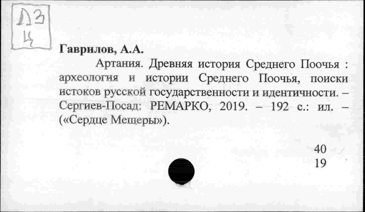 ﻿№
DL
Гаврилов, А.А.
Артания. Древняя история Среднего Поочья : археология и истории Среднего Поочья, поиски истоков русской государственности и идентичности. — Сергиев-Посад: РЕМАРКО, 2019. - 192 с.: ил. -(«Сердце Мещеры»).
40
19